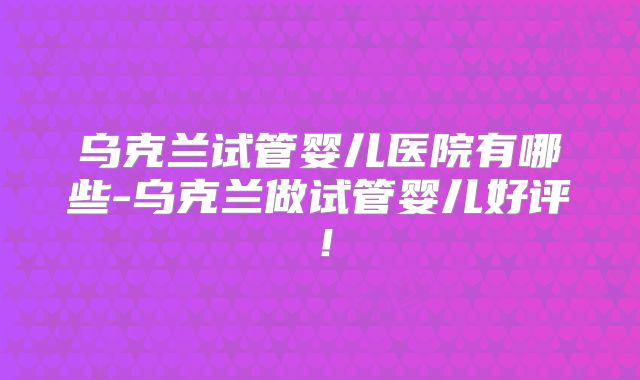 乌克兰试管婴儿医院有哪些-乌克兰做试管婴儿好评！