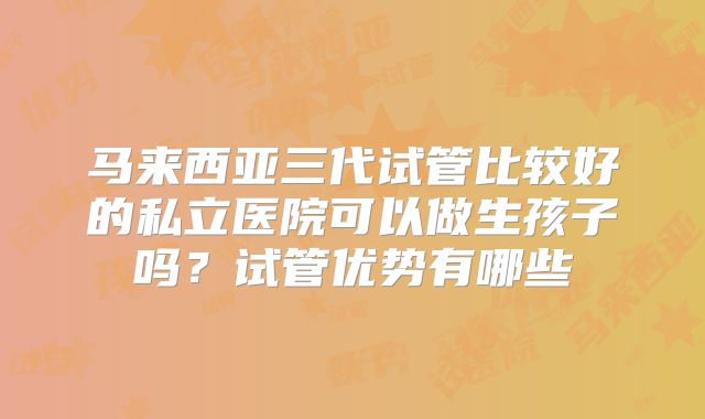 马来西亚三代试管比较好的私立医院可以做生孩子吗？试管优势有哪些