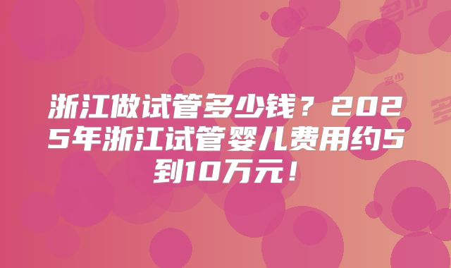 浙江做试管多少钱？2025年浙江试管婴儿费用约5到10万元！