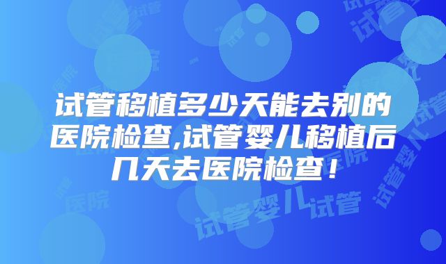 试管移植多少天能去别的医院检查,试管婴儿移植后几天去医院检查！