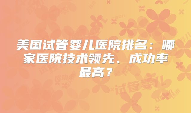 美国试管婴儿医院排名:哪家医院技术领先、成功率最高?