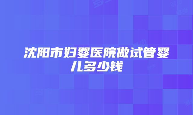 沈阳市妇婴医院做试管婴儿多少钱