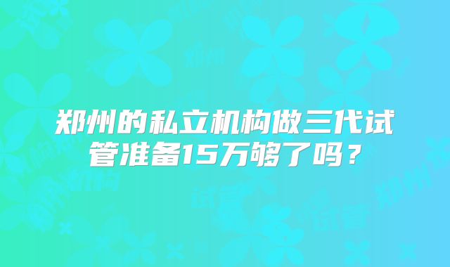 郑州的私立机构做三代试管准备15万够了吗？