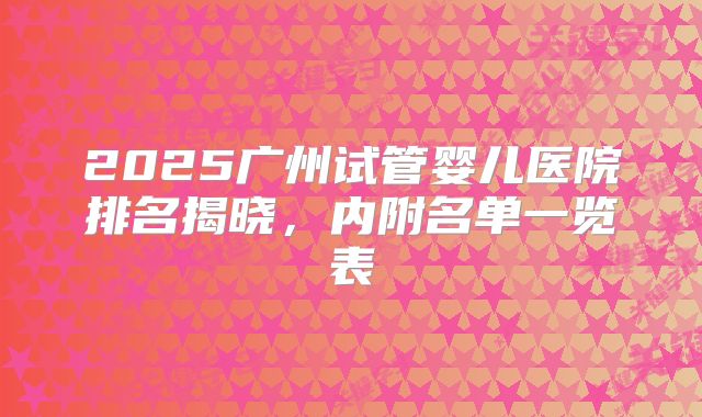 2025广州试管婴儿医院排名揭晓，内附名单一览表