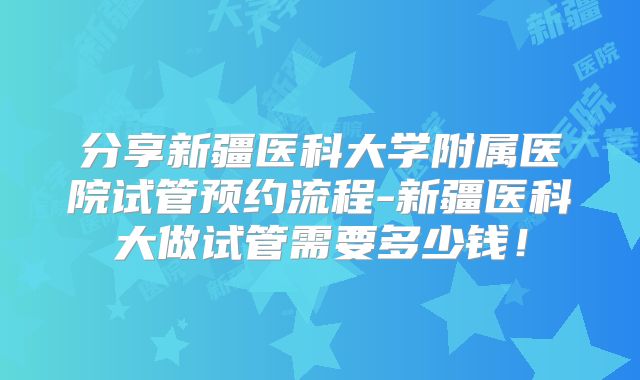 分享新疆医科大学附属医院试管预约流程-新疆医科大做试管需要多少钱!
