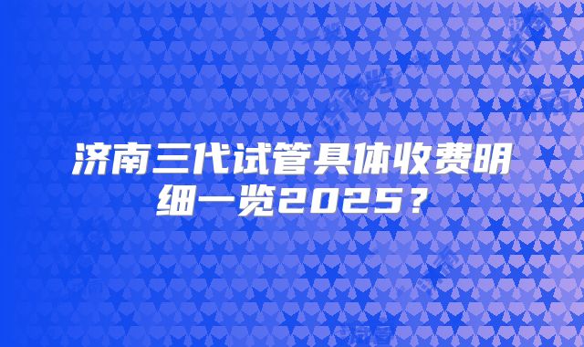 济南三代试管具体收费明细一览2025？