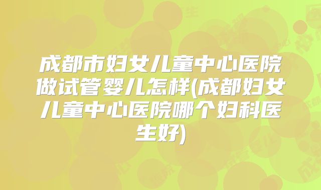 成都市妇女儿童中心医院做试管婴儿怎样(成都妇女儿童中心医院哪个妇科医生好)