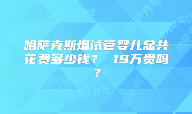 哈萨克斯坦试管婴儿总共花费多少钱？ 19万贵吗？