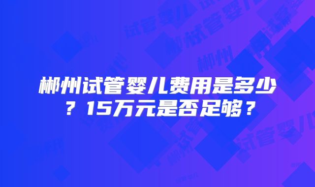 郴州试管婴儿费用是多少？15万元是否足够？