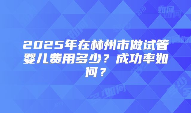 2025年在林州市做试管婴儿费用多少？成功率如何？