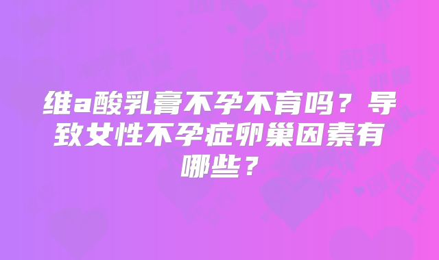 维a酸乳膏不孕不育吗?导致女性不孕症卵巢因素有哪些?