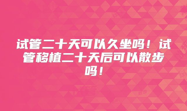 试管二十天可以久坐吗！试管移植二十天后可以散步吗！