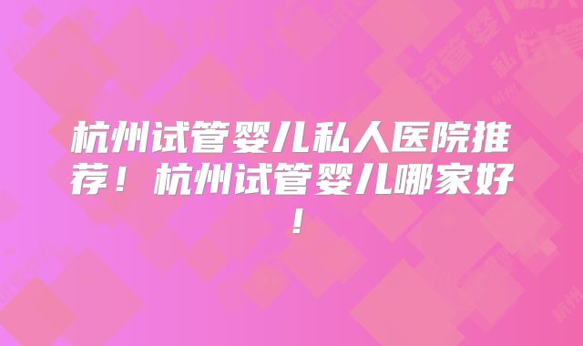 杭州试管婴儿私人医院推荐！杭州试管婴儿哪家好！