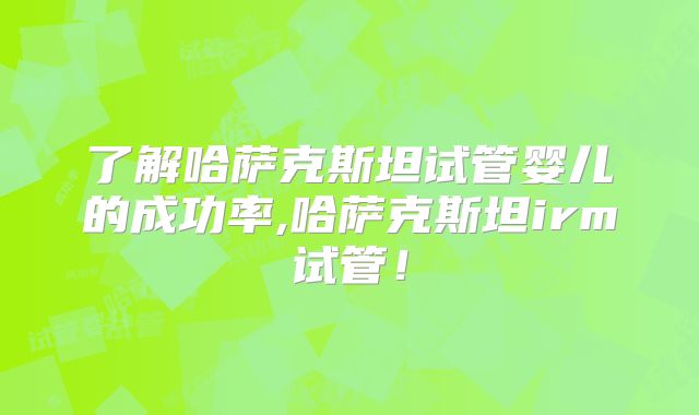 了解哈萨克斯坦试管婴儿的成功率,哈萨克斯坦irm试管！