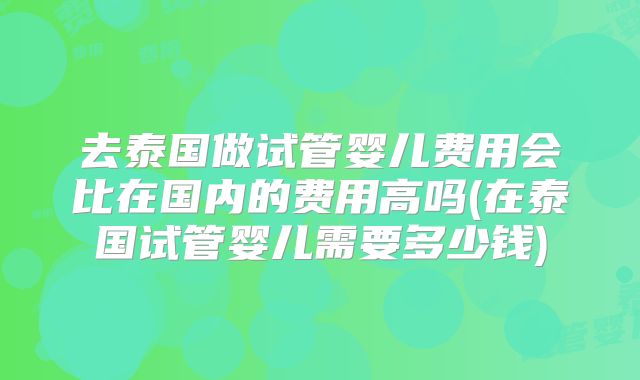 去泰国做试管婴儿费用会比在国内的费用高吗(在泰国试管婴儿需要多少钱)