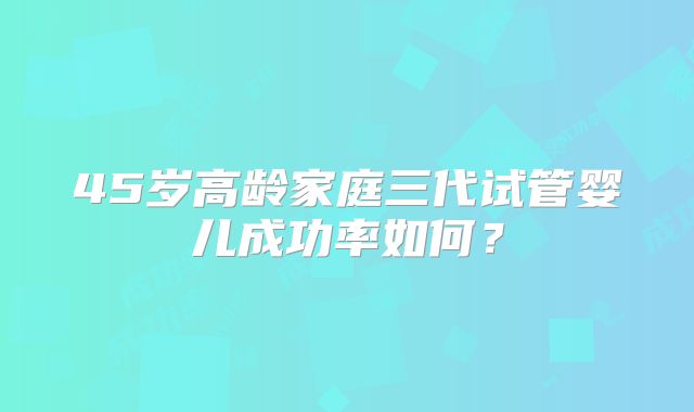 45岁高龄家庭三代试管婴儿成功率如何？