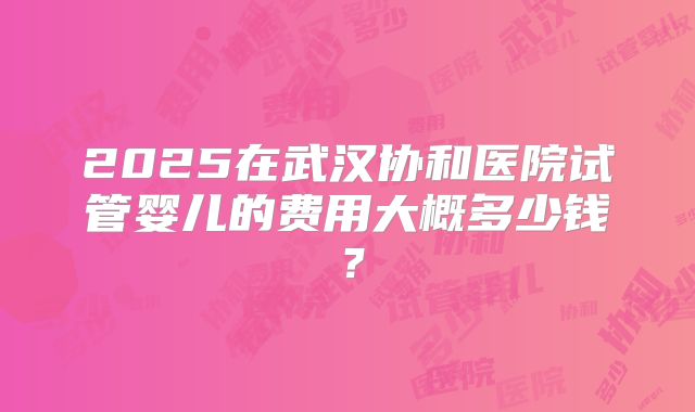2025在武汉协和医院试管婴儿的费用大概多少钱？
