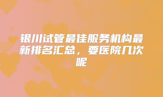 银川试管最佳服务机构最新排名汇总,要医院几次呢