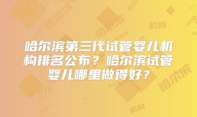 哈尔滨第三代试管婴儿机构排名公布?哈尔滨试管婴儿哪里做得好?