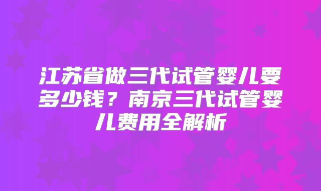 江苏省做三代试管婴儿要多少钱?南京三代试管婴儿费用全解析