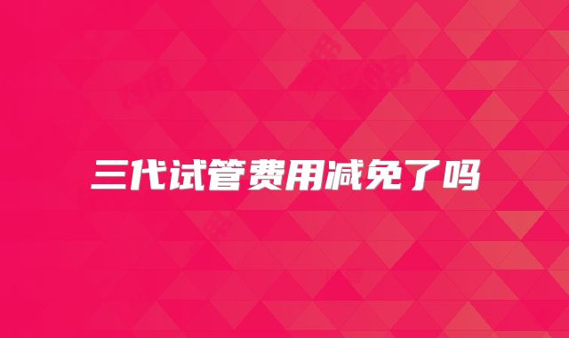 三代试管费用减免了吗