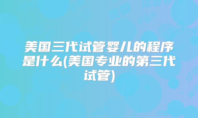 美国三代试管婴儿的程序是什么(美国专业的第三代试管)