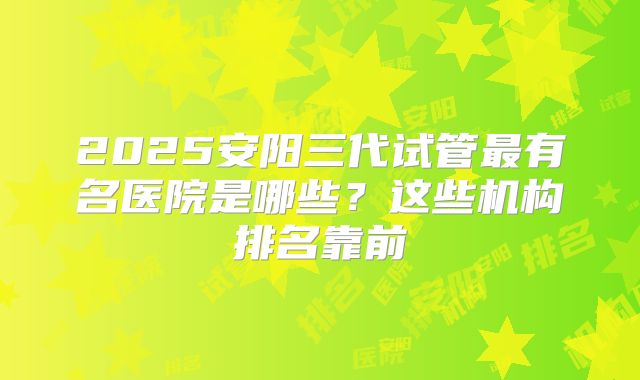 2025安阳三代试管最有名医院是哪些？这些机构排名靠前