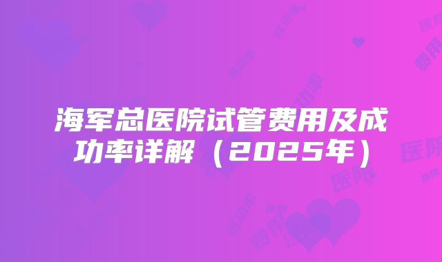 海军总医院试管费用及成功率详解（2025年）