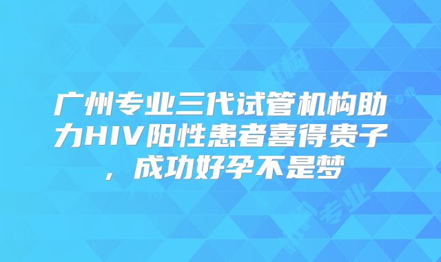 广州专业三代试管机构助力HIV阳性患者喜得贵子，成功好孕不是梦