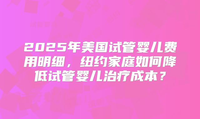 2025年美国试管婴儿费用明细，纽约家庭如何降低试管婴儿治疗成本？