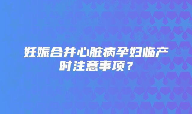妊娠合并心脏病孕妇临产时注意事项？