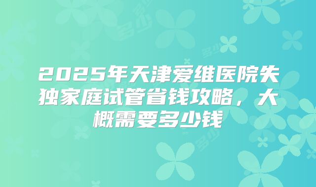 2025年天津爱维医院失独家庭试管省钱攻略，大概需要多少钱