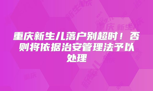 重庆新生儿落户别超时！否则将依据治安管理法予以处理