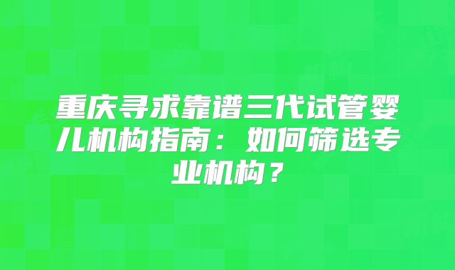 重庆寻求靠谱三代试管婴儿机构指南:如何筛选专业机构?