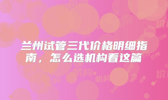 兰州试管三代价格明细指南，怎么选机构看这篇