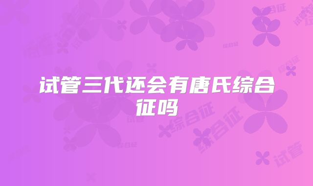 试管三代还会有唐氏综合征吗