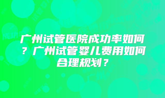 广州试管医院成功率如何?广州试管婴儿费用如何合理规划?