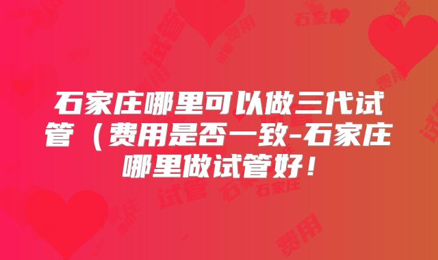 石家庄哪里可以做三代试管（费用是否一致-石家庄哪里做试管好！