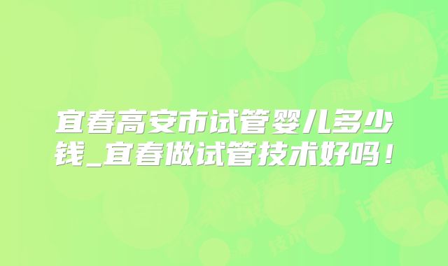 宜春高安市试管婴儿多少钱_宜春做试管技术好吗！