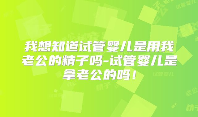 我想知道试管婴儿是用我老公的精子吗-试管婴儿是拿老公的吗！