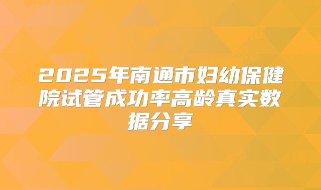 2025年南通市妇幼保健院试管成功率高龄真实数据分享