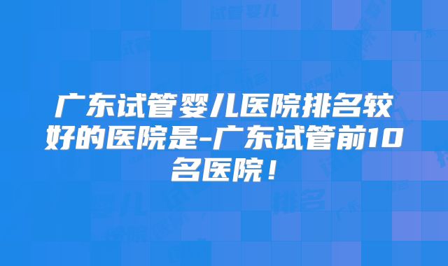 广东试管婴儿医院排名较好的医院是-广东试管前10名医院！