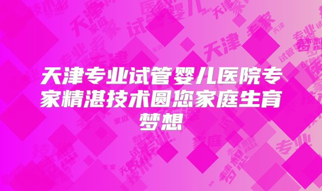 天津专业试管婴儿医院专家精湛技术圆您家庭生育梦想