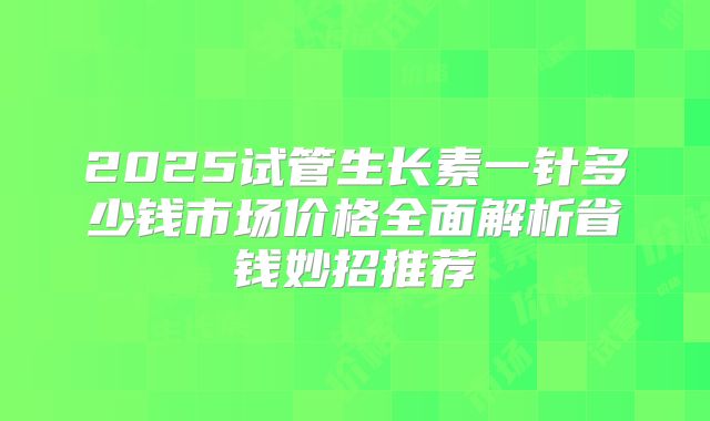 2025试管生长素一针多少钱市场价格全面解析省钱妙招推荐