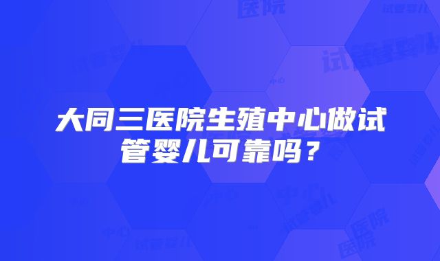 大同三医院生殖中心做试管婴儿可靠吗?