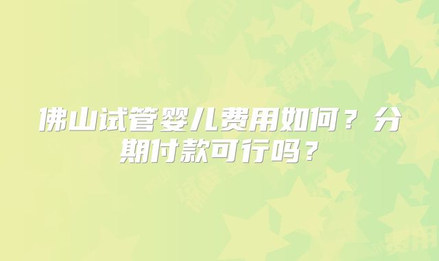 佛山试管婴儿费用如何？分期付款可行吗？