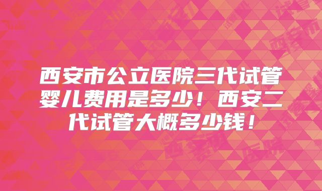 西安市公立医院三代试管婴儿费用是多少！西安二代试管大概多少钱！