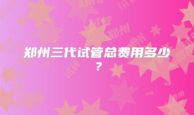 郑州三代试管总费用多少?