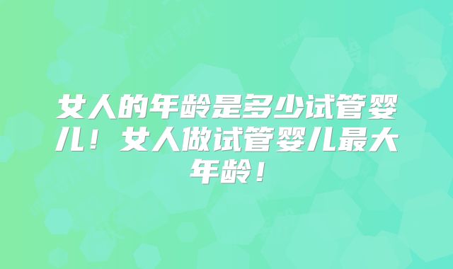 女人的年龄是多少试管婴儿！女人做试管婴儿最大年龄！