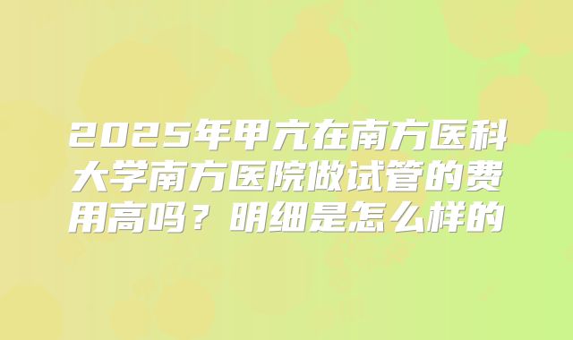 2025年甲亢在南方医科大学南方医院做试管的费用高吗?明细是怎么样的